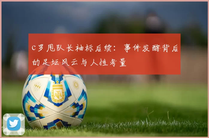 c罗甩队长袖标后续：事件发酵背后的足坛风云与人性考量