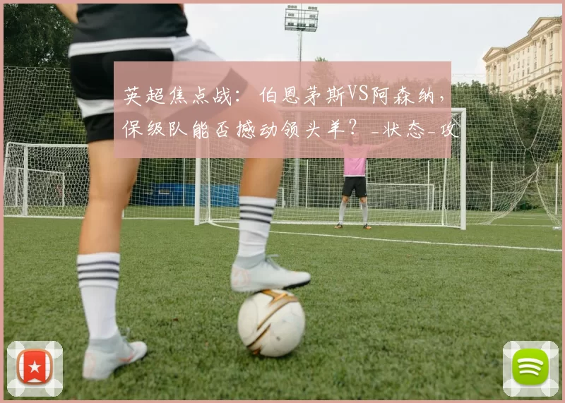 英超焦点战：伯恩茅斯VS阿森纳，保级队能否撼动领头羊？_状态_攻防_防守