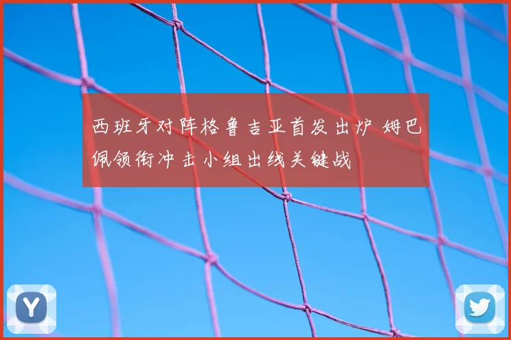 西班牙对阵格鲁吉亚首发出炉 姆巴佩领衔冲击小组出线关键战