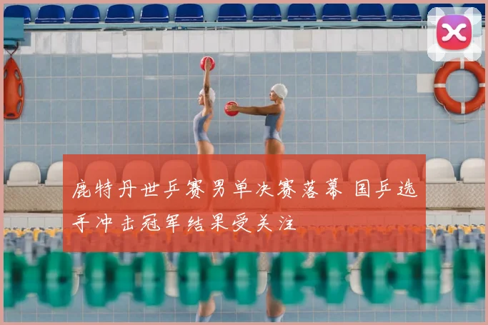 鹿特丹世乒赛男单决赛落幕 国乒选手冲击冠军结果受关注